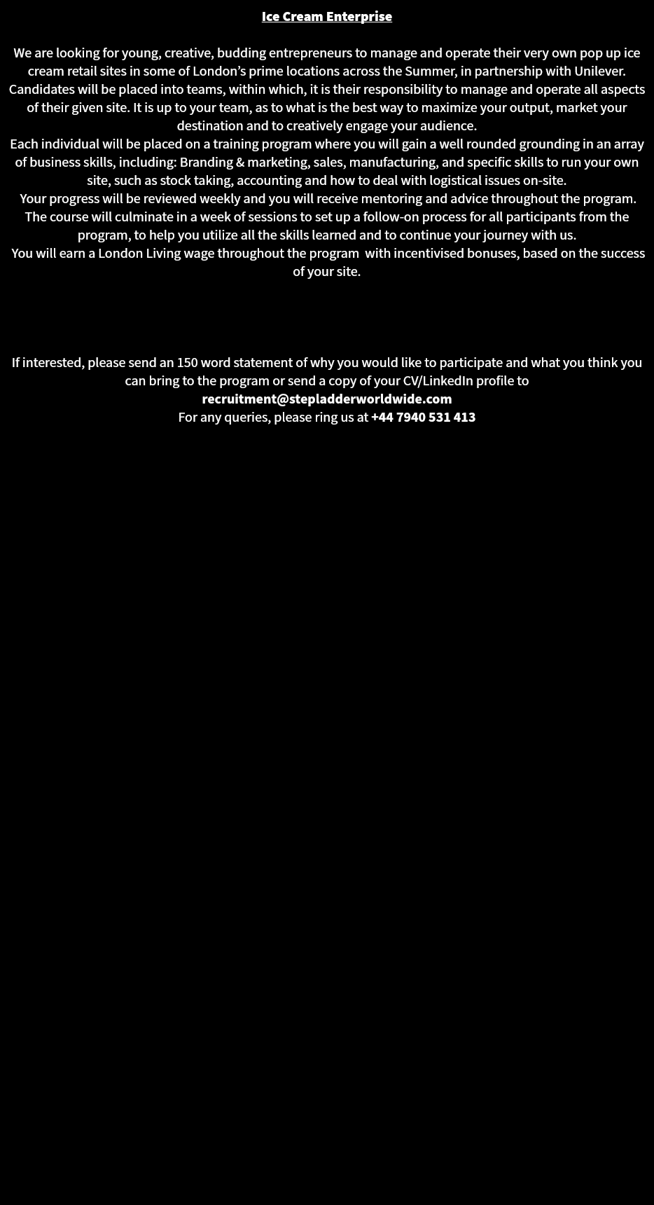 Ice Cream Enterprise We are looking for young, creative, budding entrepreneurs to manage and operate their very own pop up ice cream retail sites in some of London’s prime locations across the Summer, in partnership with Unilever. Candidates will be placed into teams, within which, it is their responsibility to manage and operate all aspects of their given site. It is up to your team, as to what is the best way to maximize your output, market your destination and to creatively engage your audience.
Each individual will be placed on a training program where you will gain a well rounded grounding in an array of business skills, including: Branding & marketing, sales, manufacturing, and specific skills to run your own site, such as stock taking, accounting and how to deal with logistical issues on-site. Your progress will be reviewed weekly and you will receive mentoring and advice throughout the program. The course will culminate in a week of sessions to set up a follow-on process for all participants from the program, to help you utilize all the skills learned and to continue your journey with us. You will earn a London Living wage throughout the program with incentivised bonuses, based on the success of your site. If interested, please send an 150 word statement of why you would like to participate and what you think you can bring to the program or send a copy of your CV/LinkedIn profile to recruitment@stepladderworldwide.com
For any queries, please ring us at +44 7940 531 413 